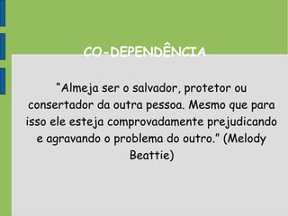 CO-DEPENDÊNCIA
“Almeja ser o salvador, protetor ou
consertador da outra pessoa. Mesmo que para
isso ele esteja comprovadamente prejudicando
e agravando o problema do outro.” (Melody
Beattie)
 