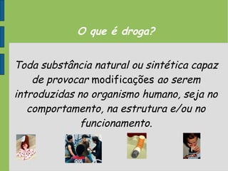 O que é droga?
Toda substância natural ou sintética capaz
de provocar modificações ao serem
introduzidas no organismo humano, seja no
comportamento, na estrutura e/ou no
funcionamento.
 