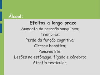 Álcool:
Efeitos a longo prazo
Aumento da pressão sangüínea;
Tremores;
Perda da função cognitiva;
Cirrose hepática;
Pancreatite;
Lesões no estômago, fígado e cérebro;
Atrofia testicular;
 