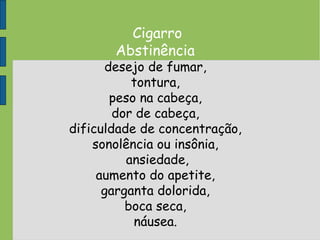 Cigarro
Abstinência
desejo de fumar,
tontura,
peso na cabeça,
dor de cabeça,
dificuldade de concentração,
sonolência ou insônia,
ansiedade,
aumento do apetite,
garganta dolorida,
boca seca,
náusea.
 