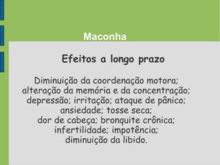 Maconha
Efeitos a longo prazo
Diminuição da coordenação motora;
alteração da memória e da concentração;
depressão; irritação; ataque de pânico;
ansiedade; tosse seca;
dor de cabeça; bronquite crônica;
infertilidade; impotência;
diminuição da libido.
 