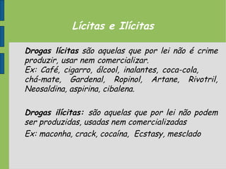 Lícitas e Ilícitas
Drogas lícitas são aquelas que por lei não é crime
produzir, usar nem comercializar.
Ex: Café, cigarro, álcool, inalantes, coca-cola,
chá-mate, Gardenal, Ropinol, Artane, Rivotril,
Neosaldina, aspirina, cibalena.
Drogas ilícitas: são aquelas que por lei não podem
ser produzidas, usadas nem comercializadas
Ex: maconha, crack, cocaína, Ecstasy, mesclado
 