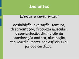 Inalantes
Efeitos a curto prazo:
desinibição, excitação, tontura,
desorientação, fraqueza muscular,
desorientação, diminuição da
coordenação motora, alucinação,
taquicardia, morte por asfixia e/ou
parada cardíaca.
 