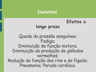 Inalantes
Efeitos a
longo prazo
Queda da pressão sanguínea;
Fadiga;
Diminuição da função motora;
Diminuição da produção de glóbulos
vermelhos;
Redução da função dos rins e do fígado;
Pneumonia; Parada cardíaca.
 