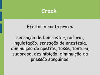 Crack
Efeitos a curto prazo:
sensação de bem-estar, euforia,
inquietação, sensação de anestesia,
diminuição do apetite, tosse, tontura,
sudorese, desinibição, diminuição da
pressão sanguínea.
 