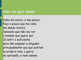PARA OS QUE VIRÃO
Como sei pouco, e sou pouco,
faço o pouco que me cabe
me dando inteiro.
Sabendo que não vou ver
o homem que quero ser.
Já sofri o suficiente
para não enganar a ninguém:
principalmente aos que sofrem
na própria vida, a garra
da opressão, e nem sabem.
 