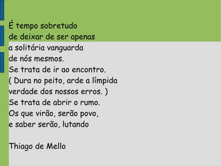 É tempo sobretudo
de deixar de ser apenas
a solitária vanguarda
de nós mesmos.
Se trata de ir ao encontro.
( Dura no peito, arde a límpida
verdade dos nossos erros. )
Se trata de abrir o rumo.
Os que virão, serão povo,
e saber serão, lutando
Thiago de Mello
 