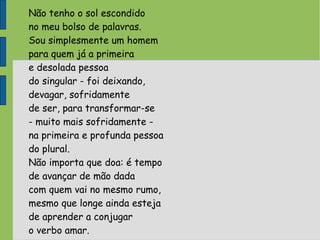Não tenho o sol escondido
no meu bolso de palavras.
Sou simplesmente um homem
para quem já a primeira
e desolada pessoa
do singular - foi deixando,
devagar, sofridamente
de ser, para transformar-se
- muito mais sofridamente -
na primeira e profunda pessoa
do plural.
Não importa que doa: é tempo
de avançar de mão dada
com quem vai no mesmo rumo,
mesmo que longe ainda esteja
de aprender a conjugar
o verbo amar.
 