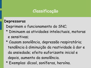 Classificação
Depressoras
Deprimem o funcionamento do SNC;
* Diminuem as atividades intelectuais, motoras
e sensitivas;
* Causam sonolência, depressão respiratória;
tendência à diminuição da reatividade à dor e
da ansiedade; efeito euforizante inicial e
depois, aumento da sonolência.
* Exemplos: álcool, soníferos, heroína.
 