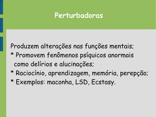 Perturbadoras
Produzem alterações nas funções mentais;
* Promovem fenômenos psíquicos anormais
como delírios e alucinações;
* Raciocínio, aprendizagem, memória, perepção;
* Exemplos: maconha, LSD, Ecstasy.
 