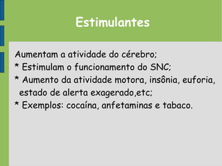 Estimulantes
Aumentam a atividade do cérebro;
* Estimulam o funcionamento do SNC;
* Aumento da atividade motora, insônia, euforia,
estado de alerta exagerado,etc;
* Exemplos: cocaína, anfetaminas e tabaco.
 