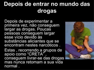 Depois de entrar no mundo das drogas Depois de experimentar a primeira vez, não conseguem largar as drogas. Poucas pessoas conseguem largar esse vício devido às substâncias aliciantes que se encontram nestes narcóticos . Estas , recorrendo a grupos de apoio como “CRETA” , conseguem livrar-se das drogas mas nunca retomam a sua vida normal .  