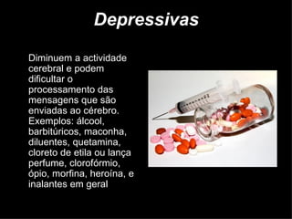 Depressivas  Diminuem a actividade cerebral e podem dificultar o processamento das mensagens que são enviadas ao cérebro. Exemplos: álcool, barbitúricos, maconha, diluentes, quetamina, cloreto de etila ou lança perfume, clorofórmio, ópio, morfina, heroína, e inalantes em geral  (cola de sapateiro etc). 
