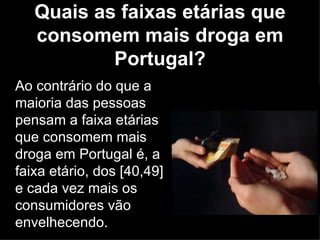 Quais as faixas etárias que consomem mais droga em Portugal? Ao contrário do que a maioria das pessoas pensam a faixa etárias que consomem mais droga em Portugal é, a faixa etário, dos [40,49] e cada vez mais os consumidores vão envelhecendo. 