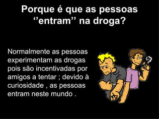 Porque é que as pessoas ‘’entram’’ na droga? Normalmente as pessoas experimentam as drogas pois são incentivadas por amigos a tentar ; devido à curiosidade , as pessoas entram neste mundo .  
