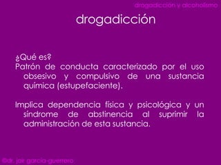 ¿Qué es? Patrón de conducta caracterizado por el uso obsesivo y compulsivo de una sustancia química (estupefaciente). Implica dependencia física y psicológica y un síndrome de abstinencia al suprimir la administración de esta sustancia. drogadicción ©dr. jair garcía-guerrero drogadicción y alcoholismo 
