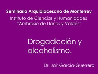 Seminario Arquidiocesano de Monterrey Instituto de Ciencias y Humanidades  “Ambrosio de Llanos y Valdés” Dr. Jair García-Guerrero Drogadicción y alcoholismo. 