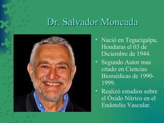 Dr. Salvador Moncada Nació en Tegucigalpa, Honduras el 03 de Diciembre de 1944. Segundo Autor mas citado en Ciencias Biomédicas de 1990-1999. Realizó estudios sobre el Óxido Nítrico en el Endotelio Vascular. 