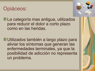 Opiáceos: La categoría mas antigua, utilizados para reducir el dolor a corto plazo como en las heridas. Utilizados también a largo plazo para aliviar los síntomas que generan las enfermedades terminales, ya que la posibilidad de adicción no representa un problema. 