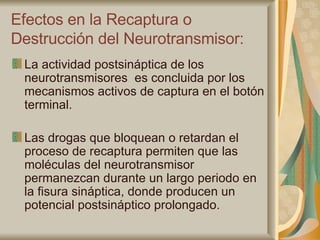 Efectos en la Recaptura o Destrucción del Neurotransmisor: La actividad postsináptica de los neurotransmisores  es concluida por los mecanismos activos de captura en el botón terminal. Las drogas que bloquean o retardan el proceso de recaptura permiten que las moléculas del neurotransmisor permanezcan durante un largo periodo en la fisura sináptica, donde producen un potencial postsináptico prolongado.  