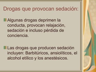 Drogas que provocan sedación: Algunas drogas deprimen la conducta, provocan relajación, sedación e incluso pérdida de conciencia. Las drogas que producen sedación incluyen: Barbitúricos, ansiolíticos, el alcohol etílico y los anestésicos. 