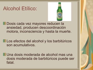 Alcohol Etílico: Dosis cada vez mayores reducen la ansiedad, producen descoordinación motora, inconsciencia y hasta la muerte. Los efectos del alcohol y los barbitúricos son acumulativos. Una dosis moderada de alcohol mas una dosis moderada de barbitúricos puede ser fatal. 