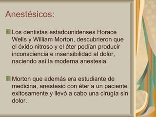 Anestésicos: Los dentistas estadounidenses Horace Wells y William Morton, descubrieron que el óxido nitroso y el éter podían producir inconsciencia e insensibilidad al dolor, naciendo así la moderna anestesia. Morton que además era estudiante de medicina, anestesió con éter a un paciente exitosamente y llevó a cabo una cirugía sin dolor. 