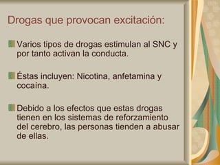 Drogas que provocan excitación: Varios tipos de drogas estimulan al SNC y por tanto activan la conducta. Éstas incluyen: Nicotina, anfetamina y cocaína. Debido a los efectos que estas drogas tienen en los sistemas de reforzamiento del cerebro, las personas tienden a abusar de ellas. 