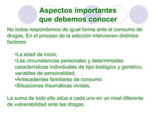 Aspectos importantes
que debemos conocer
No todos respondemos de igual forma ante el consumo de
drogas. En el proceso de la adicción intervienen distintos
factores:
•La edad de inicio,
•Las circunstancias personales y determinadas
características individuales de tipo biológico y genético,
variables de personalidad,
•Antecedentes familiares de consumo
•Situaciones traumáticas vividas.
La suma de todo ello sitúa a cada uno en un nivel diferente
de vulnerabilidad ante las drogas.
 
