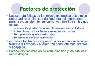 Factores de protección
 Las características de las relaciones que se establecen
entre padres e hijos son de fundamental importancia
para la prevención del consumo. Así, familias en las que
existe:
 una relación positiva basada en la comunicación y el afecto,
 límites claros, se establecen normas que se cumplen,
 Se supervisa lo que hacen los hijos
 Se comparte con ellos actividades
 ayudan a los hijos a integrarse, a ser menos vulnerables
frente a las drogas y a tener una conducta más positiva
y adaptada.
 La escuela, los medios de comunicación y las políticas
sobre drogas.
 