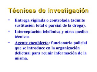 Técnicas de investigación Entrega vigilada o controlada  (admite sustitución total o parcial de la droga). Interceptación telefónica y otros medios técnicos Agente encubierto : funcionario policial que se introduce en la organización delictual para reunir información de la misma. 