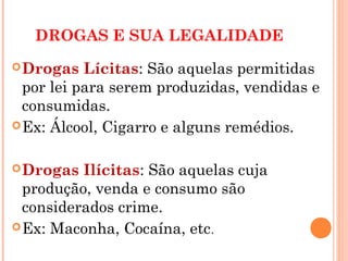 DROGAS E SUA LEGALIDADE
 Drogas   Lícitas: São aquelas permitidas
  por lei para serem produzidas, vendidas e
  consumidas.
 Ex: Álcool, Cigarro e alguns remédios.


 Drogas  Ilícitas: São aquelas cuja
  produção, venda e consumo são
  considerados crime.
 Ex: Maconha, Cocaína, etc .
 