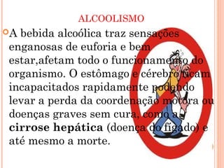 ALCOOLISMO
Abebida alcoólica traz sensações
enganosas de euforia e bem
estar,afetam todo o funcionamento do
organismo. O estômago e cérebro ficam
incapacitados rapidamente podendo
levar a perda da coordenação motora ou
doenças graves sem cura, como a
cirrose hepática (doença do fígado) e
até mesmo a morte.
 