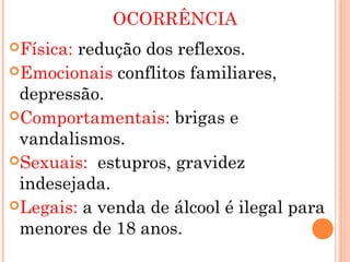 OCORRÊNCIA
Física:redução dos reflexos.
Emocionais conflitos familiares,
 depressão.
Comportamentais: brigas e
 vandalismos.
Sexuais: estupros, gravidez
 indesejada.
Legais: a venda de álcool é ilegal para
 menores de 18 anos.
 