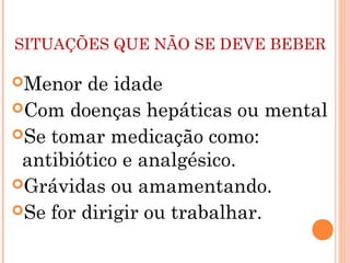 SITUAÇÕES QUE NÃO SE DEVE BEBER

Menor   de idade
Com doenças hepáticas ou mental
Se tomar medicação como:
 antibiótico e analgésico.
Grávidas ou amamentando.
Se for dirigir ou trabalhar.
 
