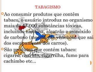 TABAGISMO
Ao  consumir produtos que contêm
 tabaco, o usuário introduz no organismo
 mais de 47.000 substâncias tóxicas,
 incluindo nicotina, alcatrão e monóxido
 de carbono (mesmo gás venenoso que sai
 dos escapamento dos carros).
São produtos que contém tabaco:
 cigarro, charuto, cigarrilha, fumo para
 cachimbo etc...
 