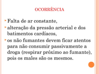 OCORRÊNCIA

 Falta de ar constante,
 alteração da pressão arterial e dos
  batimentos cardíacos,
 os não fumantes devem ficar atentos
  para não consumir passivamente a
  droga (respirar próximo ao fumante),
  pois os males são os mesmos.
 