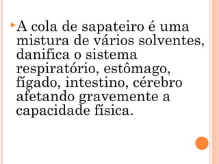 A cola de sapateiro é uma
mistura de vários solventes,
danifica o sistema
respiratório, estômago,
fígado, intestino, cérebro
afetando gravemente a
capacidade física.
 