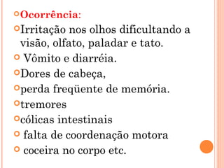  Ocorrência:

Irritação  nos olhos dificultando a
 visão, olfato, paladar e tato.
 Vômito e diarréia.
Dores de cabeça,
perda freqüente de memória.
tremores
cólicas intestinais
 falta de coordenação motora
 coceira no corpo etc.
 