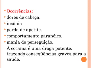  Ocorrências:
 dores de cabeça.
 insônia
 perda de apetite.
 comportamento paranóico.
 mania de perseguição.

  A cocaína é uma droga potente.
  trazendo conseqüências graves para a
  saúde.
 