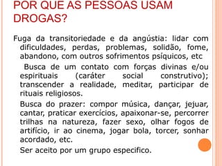 POR QUE AS PESSOAS USAM
DROGAS?
Fuga da transitoriedade e da angústia: lidar com
  dificuldades, perdas, problemas, solidão, fome,
  abandono, com outros sofrimentos psíquicos, etc
   Busca de um contato com forças divinas e/ou
  espirituais      (caráter    social    construtivo);
  transcender a realidade, meditar, participar de
  rituais religiosos.
  Busca do prazer: compor música, dançar, jejuar,
  cantar, praticar exercícios, apaixonar-se, percorrer
  trilhas na natureza, fazer sexo, olhar fogos de
  artifício, ir ao cinema, jogar bola, torcer, sonhar
  acordado, etc.
  Ser aceito por um grupo especifico.
 