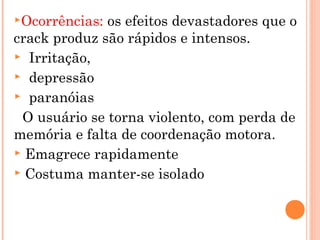 Ocorrências: os efeitos devastadores que o
crack produz são rápidos e intensos.
 Irritação,
 depressão
 paranóias

 O usuário se torna violento, com perda de
memória e falta de coordenação motora.
 Emagrece rapidamente
 Costuma manter-se isolado
 