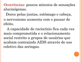 Ocorrências: poucos minutos de sensações
alucinógenas.
 Dores pelas juntas, estômago e cabeça,
o nervosismo aumenta com o passar de
efeito.
  A capacidade de raciocínio fica cada vez
mais comprometida e o relacionamento
social restrito a grupos de usuários que
acabam contraindo AIDS através do uso
coletivo das seringas.
 