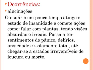 Ocorrências:
 alucinações

O usuário em pouco tempo atinge o
 estado de insanidade e comete ações
 como: falar com plantas, tendo visões
 absurdas e irreais. Passa a ter
 sentimentos de pânico, delírios,
 ansiedade e isolamento total, até
 chegar-se a estados irreversíveis de
 loucura ou morte.
 