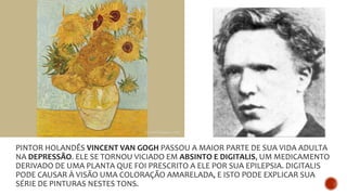PINTOR HOLANDÊS VINCENT VAN GOGH PASSOU A MAIOR PARTE DE SUA VIDA ADULTA
NA DEPRESSÃO. ELE SE TORNOU VICIADO EM ABSINTO E DIGITALIS, UM MEDICAMENTO
DERIVADO DE UMA PLANTA QUE FOI PRESCRITO A ELE POR SUA EPILEPSIA. DIGITALIS
PODE CAUSAR À VISÃO UMA COLORAÇÃO AMARELADA, E ISTO PODE EXPLICAR SUA
SÉRIE DE PINTURAS NESTES TONS.
 