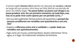 O artista inglês Damien Hirst admitiu ter abusado de cocaína e álcool
ao longo de sua carreira. Hirst disse ao Daily Mail de sua decisão de
parar seu hábito ilegal. “Eu posso beber, eu posso usar drogas e eu
posso produzir arte. Em um primeiro momento vai tudo bem, mas
mas só se pode viver assim apenas por um período curto...”
Em sua obra gabinetes farmaceuticos ele questiona o porquê das
pessoas acreditarem em remédios sem questioná-los e em arte
não?
Explora a diferença entre arte e realidade e o poder dado aos
remédios sem questionamentos.
Age como um museu contemporâneo. Quatro elementos: Terra,
agua, ar e fogo. Os tradicionais símbolos da farmácia.
 