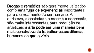 Drogas e remédios são geralmente utilizados
como uma fuga de experiências importantes
para o crescimento do ser humano. A
a tristeza, a ansiedade e mesmo a depressão
são muito interessantes para produção de
artísticas; a arte pode ser uma maneira bem
mais construtiva de trabalhar esses dilemas
humanos do que o vício.
 