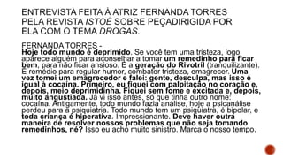 FERNANDA TORRES -
Hoje todo mundo é deprimido. Se você tem uma tristeza, logo
aparece alguém para aconselhar a tomar um remedinho para ficar
bem, para não ficar ansioso. É a geração do Rivotril (tranquilizante).
É remédio para regular humor, combater tristeza, emagrecer. Uma
vez tomei um emagrecedor e falei: gente, desculpa, mas isso é
igual à cocaína. Primeiro, eu fiquei com palpitação no coração e,
depois, meio deprimidinha. Fiquei sem fome e excitada e, depois,
muito angustiada. Já vi isso antes, só que tinha outro nome:
cocaína. Antigamente, todo mundo fazia análise, hoje a psicanálise
perdeu para a psiquiatria. Todo mundo tem um psiquiatra, é bipolar, e
toda criança é hiperativa. Impressionante. Deve haver outra
maneira de resolver nossos problemas que não seja tomando
remedinhos, né? Isso eu acho muito sinistro. Marca o nosso tempo.
 