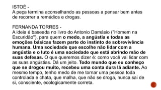 ISTOÉ -
A peça termina aconselhando as pessoas a pensar bem antes
de recorrer a remédios e drogas.
FERNANDA TORRES -
A ideia é baseada no livro do Antonio Damásio ("Homem na
Escuridão"), para quem o medo, a angústia e todas as
emoções básicas fazem parte do instinto de sobrevivência
humana. Uma sociedade que escolhe não lidar com a
angústia e o luto é uma sociedade que está abrindo mão de
suas defesas. O que queremos dizer é: como você vai lidar com
as suas angústias. Dá um jeito. Todo mundo que eu conheço
que se drogou muito, recebeu uma conta dura lá adiante. Ao
mesmo tempo, tenho medo de me tornar uma pessoa toda
controlada e chata, que malha, que não se droga, nunca sai de
si, consciente, ecologicamente correta.
 