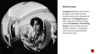 Michael Cooper
Fotógrafo britânico tirou fotos
de alguns dos músicos mais
famosos durante as décadas de
1960 e 70. Ele fotografou para
para capas de revistas artistas
como The Beatles e The Rolling
Stones. Como muitos de seus
súditos rockstar , o fotógrafo
morreu de uma overdose de
heroína em 1973 .
 